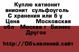 Куплю катионит, анионит, сульфоуголь. С хранения или б.у. › Цена ­ 65 - Московская обл., Москва г. Бизнес » Другое   